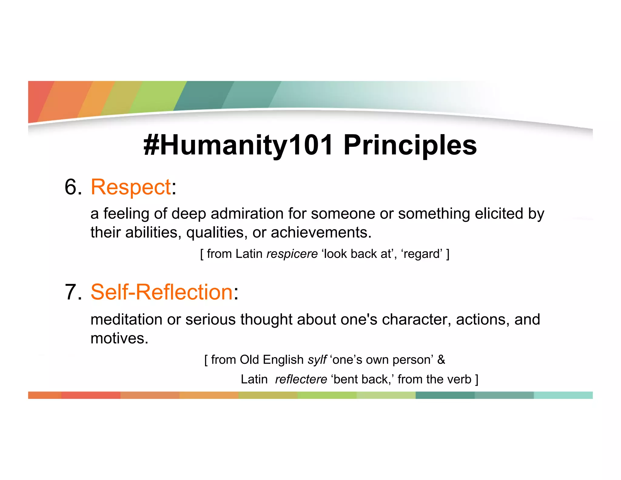 #Humanity101 Principles
6.  Respect:
a feeling of deep admiration for someone or something elicited by
their abilities, qualities, or achievements.
[ from Latin respicere ‘look back at’, ‘regard’ ]

7.  Self-Reflection:
meditation or serious thought about one's character, actions, and
motives.
[ from Old English sylf ‘one’s own person’ &
Latin reflectere ‘bent back,’ from the verb ]

 