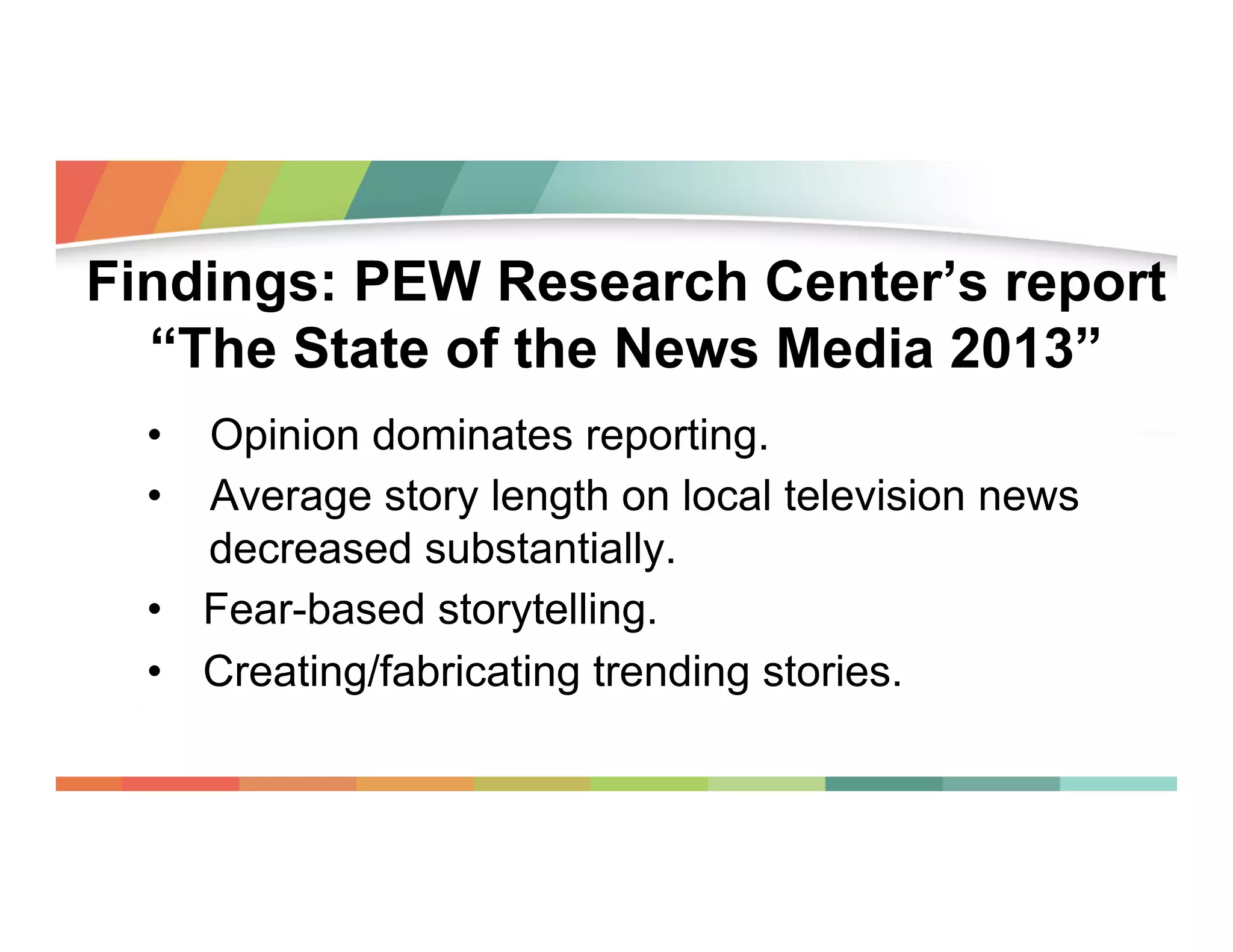 Findings: PEW Research Center’s report
“The State of the News Media 2013”
•  Opinion dominates reporting.
•  Average story length on local television news
decreased substantially.
•  Fear-based storytelling.
•  Creating/fabricating trending stories.

 