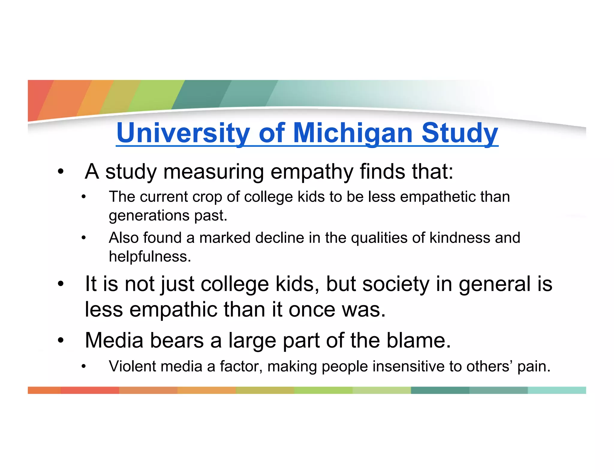 University of Michigan Study
•  A study measuring empathy finds that:
• 
• 

The current crop of college kids to be less empathetic than
generations past.
Also found a marked decline in the qualities of kindness and
helpfulness.

•  It is not just college kids, but society in general is
less empathic than it once was.
•  Media bears a large part of the blame.
• 

Violent media a factor, making people insensitive to others’ pain.

 