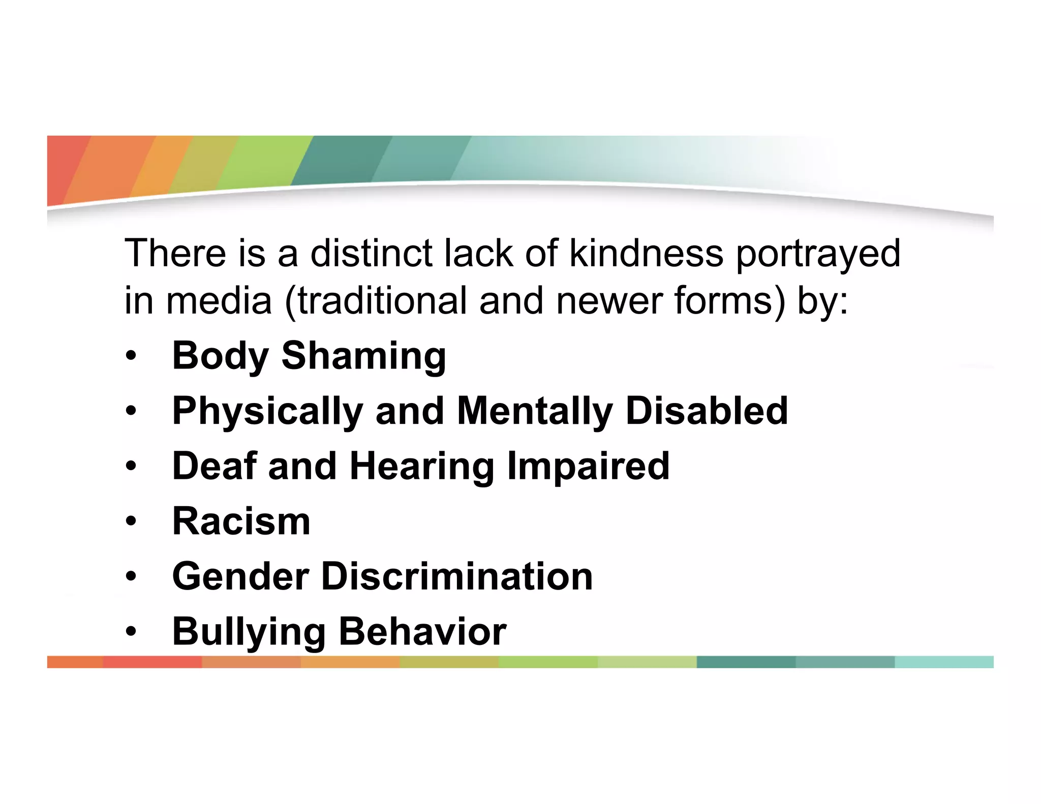There is a distinct lack of kindness portrayed
in media (traditional and newer forms) by:
•  Body Shaming
•  Physically and Mentally Disabled
•  Deaf and Hearing Impaired
•  Racism
•  Gender Discrimination
•  Bullying Behavior

 