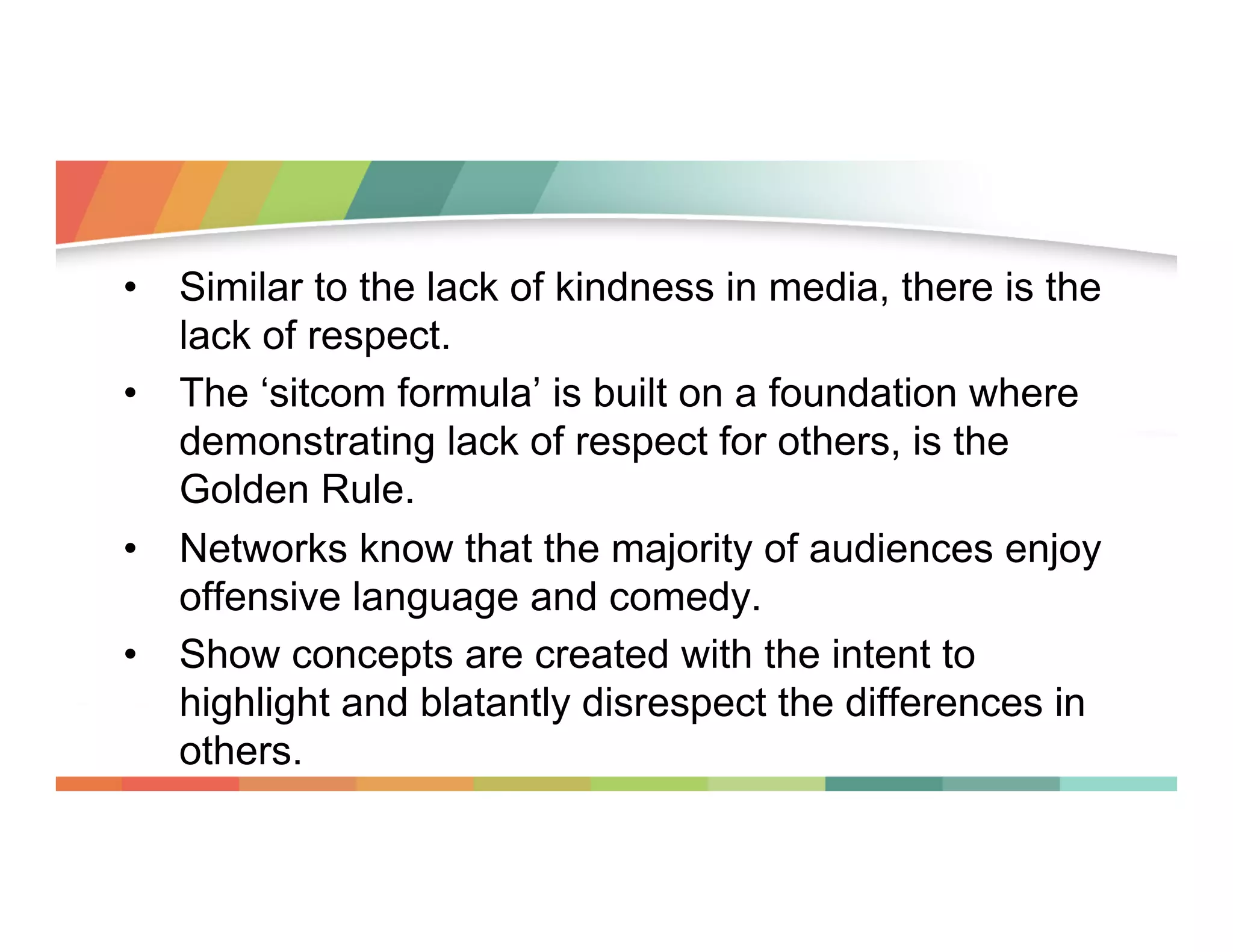 •  Similar to the lack of kindness in media, there is the
lack of respect.
•  The ‘sitcom formula’ is built on a foundation where
demonstrating lack of respect for others, is the
Golden Rule.
•  Networks know that the majority of audiences enjoy
offensive language and comedy.
•  Show concepts are created with the intent to
highlight and blatantly disrespect the differences in
others.

 