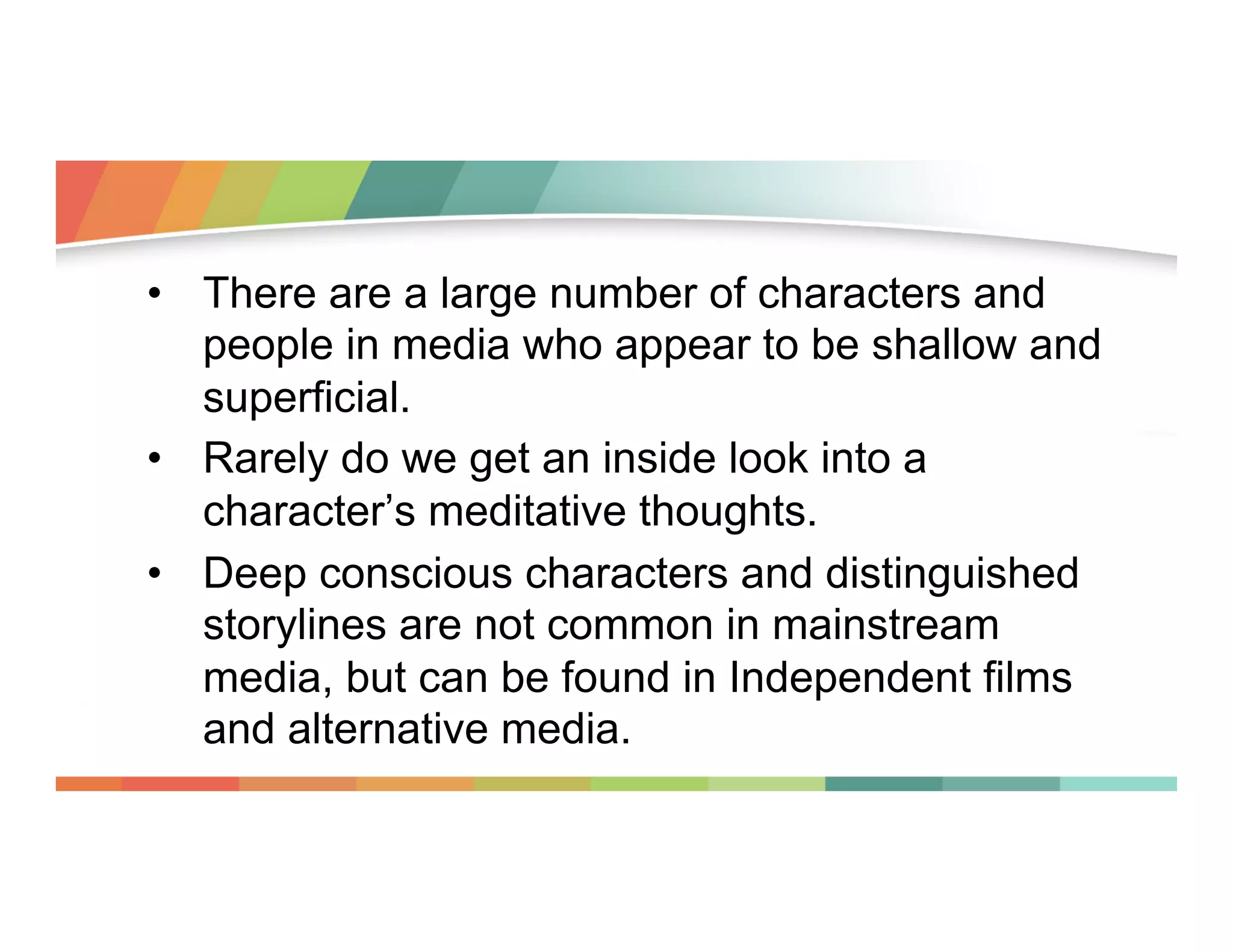 •  There are a large number of characters and
people in media who appear to be shallow and
superficial.
•  Rarely do we get an inside look into a
character’s meditative thoughts.
•  Deep conscious characters and distinguished
storylines are not common in mainstream
media, but can be found in Independent films
and alternative media.

 