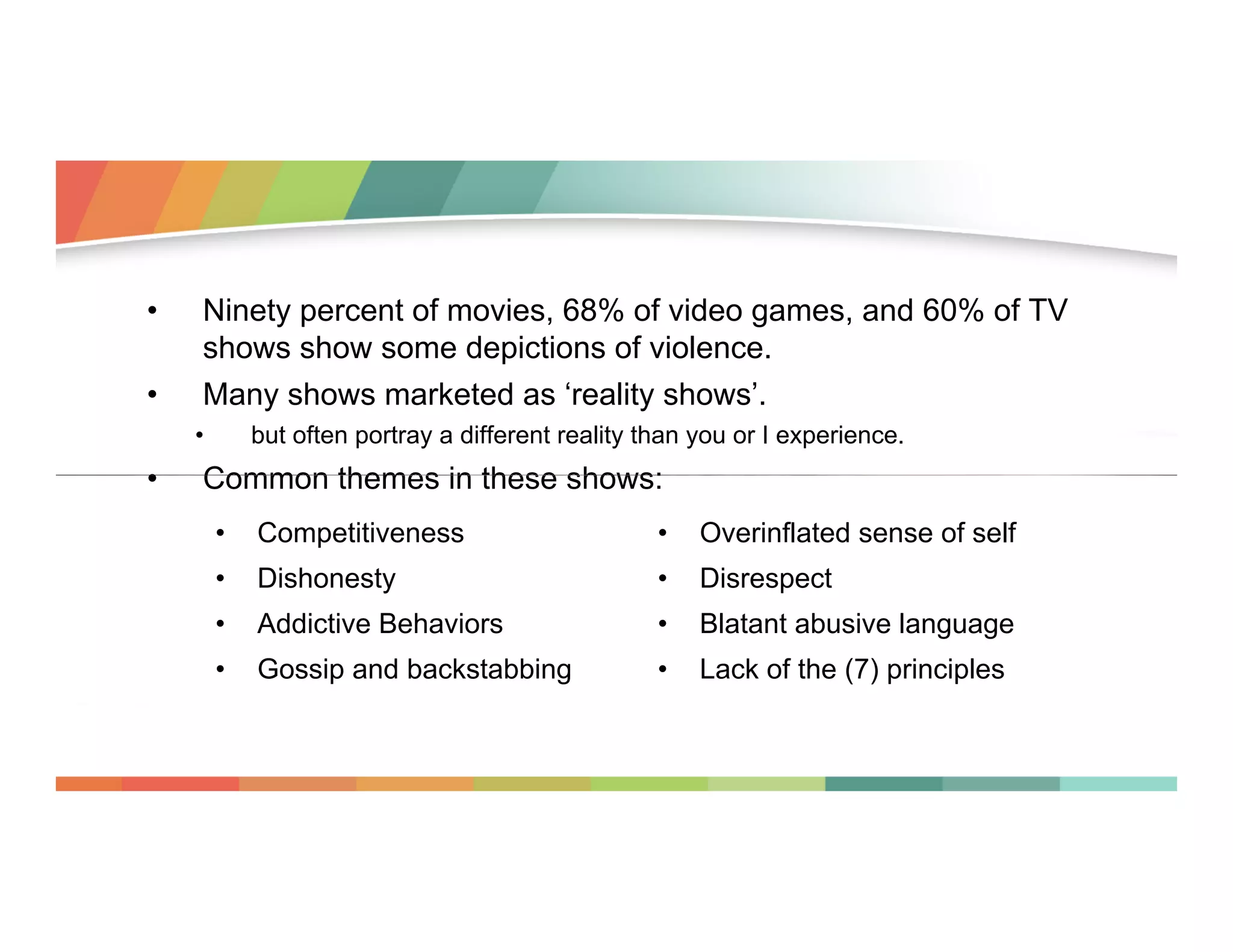 • 
• 

Ninety percent of movies, 68% of video games, and 60% of TV
shows show some depictions of violence.
Many shows marketed as ‘reality shows’.
• 

• 

but often portray a different reality than you or I experience.

Common themes in these shows:
• 

Competitiveness

• 

Overinflated sense of self

• 

Dishonesty

• 

Disrespect

• 

Addictive Behaviors

• 

Blatant abusive language

• 

Gossip and backstabbing

• 

Lack of the (7) principles

 