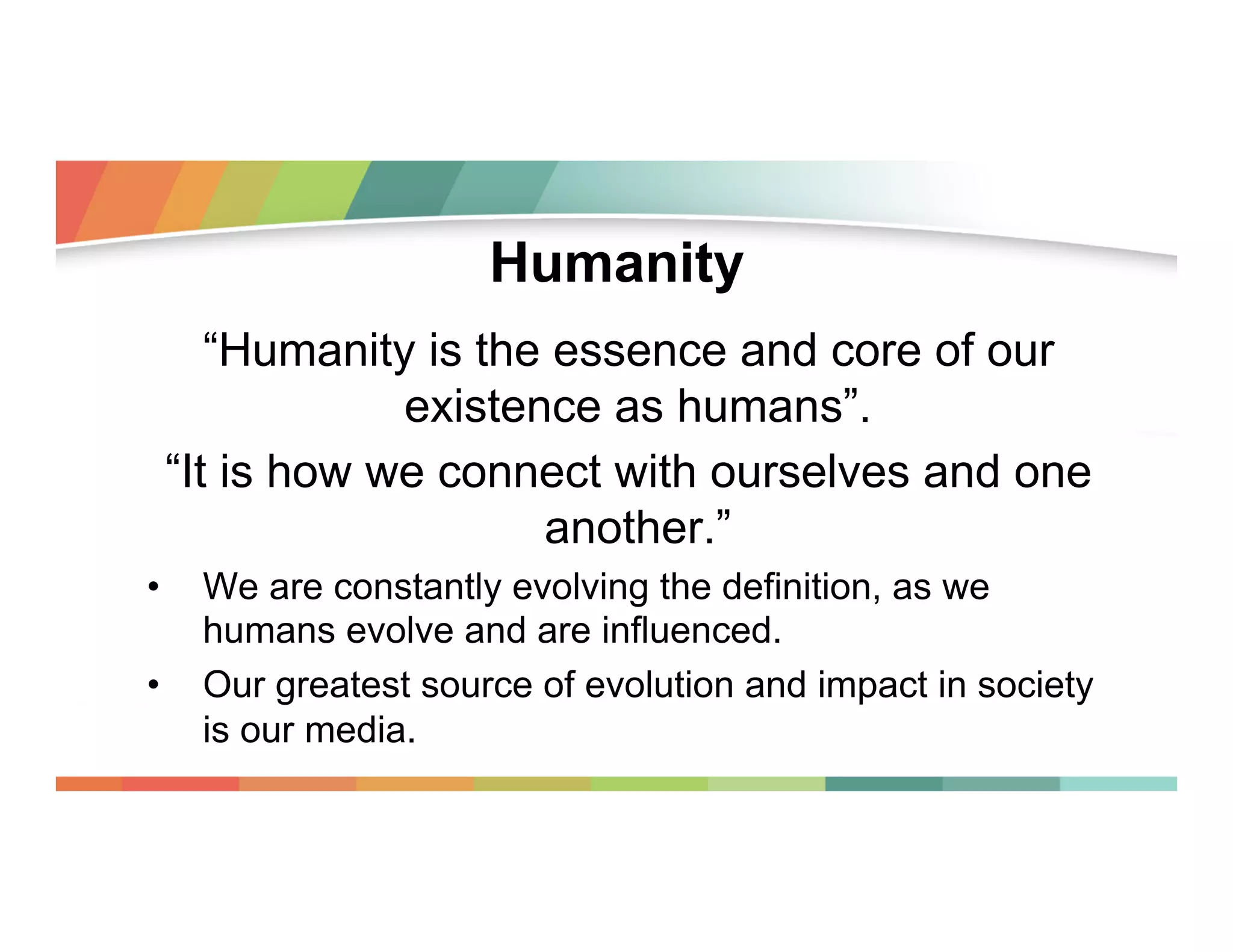 Humanity
“Humanity is the essence and core of our
existence as humans”.
“It is how we connect with ourselves and one
another.”
• 
• 

We are constantly evolving the definition, as we
humans evolve and are influenced.
Our greatest source of evolution and impact in society
is our media.

 
