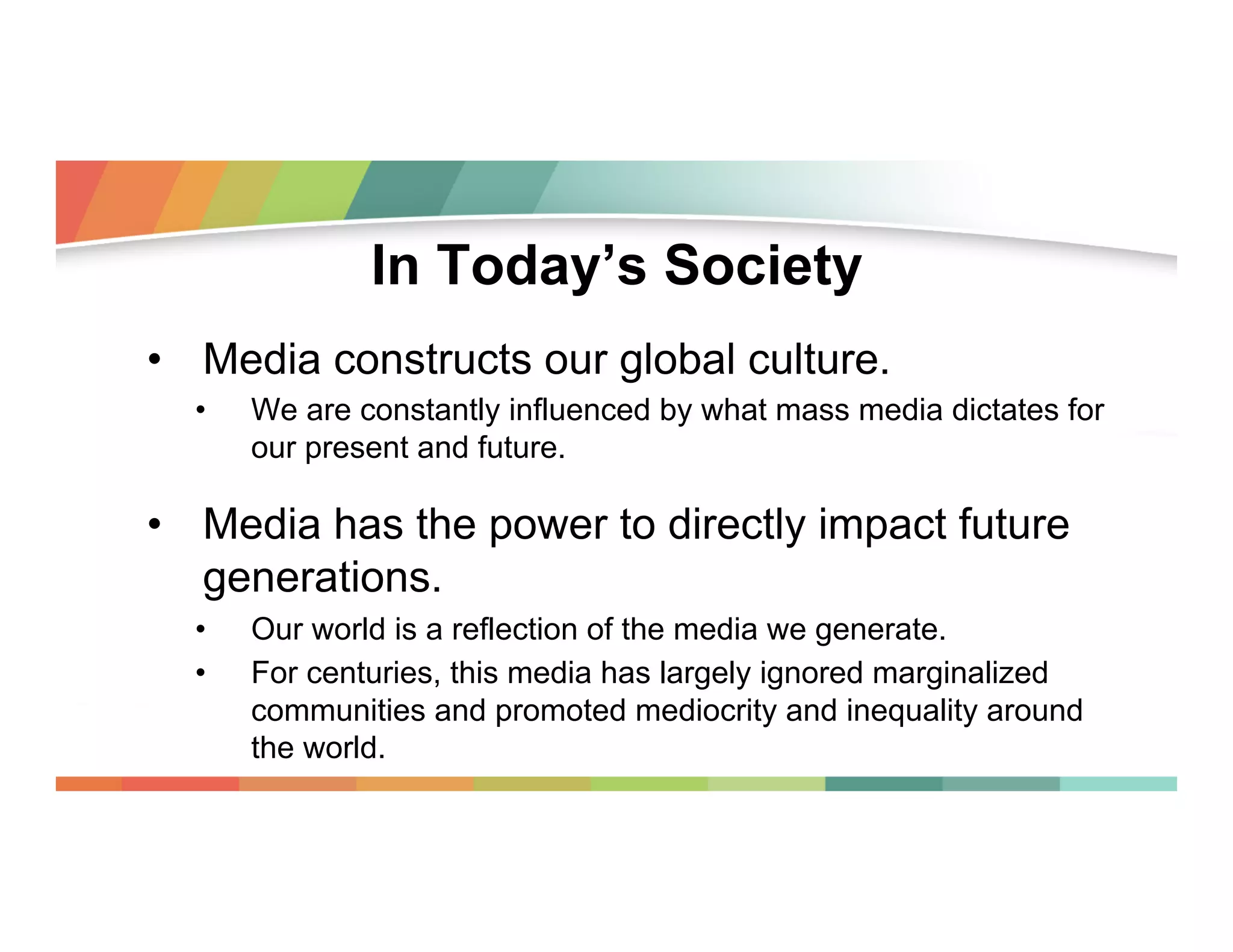 In Today’s Society
•  Media constructs our global culture.
• 

We are constantly influenced by what mass media dictates for
our present and future.

•  Media has the power to directly impact future
generations.
• 
• 

Our world is a reflection of the media we generate.
For centuries, this media has largely ignored marginalized
communities and promoted mediocrity and inequality around
the world.

 
