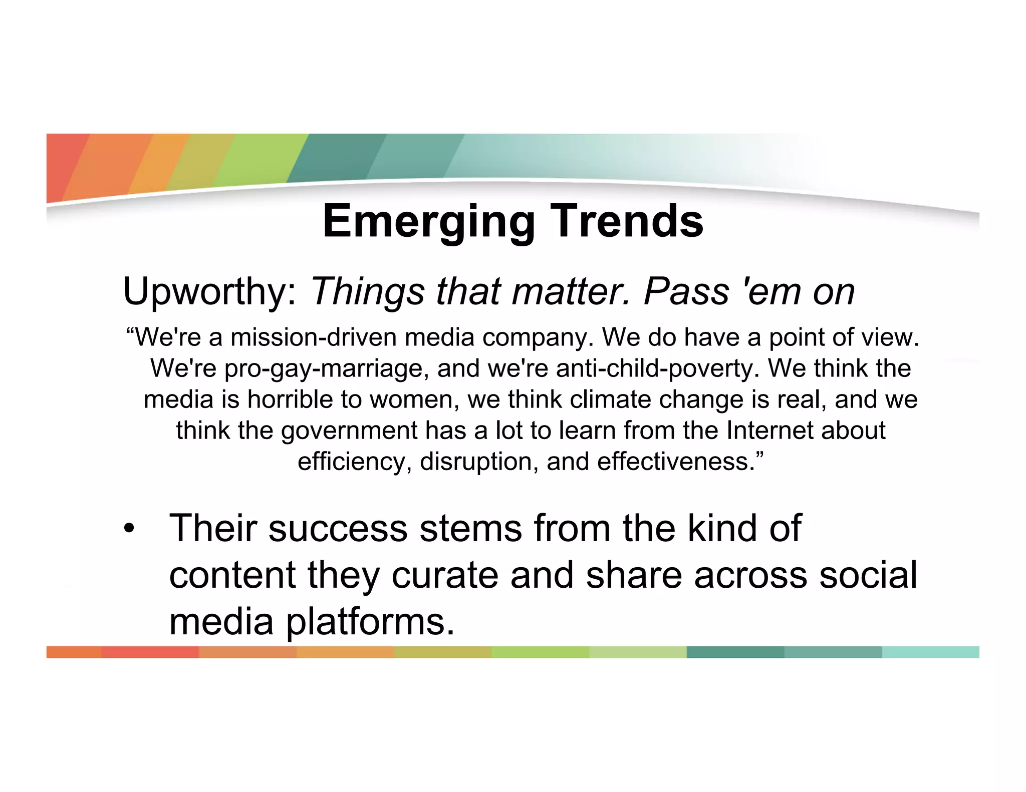Emerging Trends
Upworthy: Things that matter. Pass 'em on
“We're a mission-driven media company. We do have a point of view.
We're pro-gay-marriage, and we're anti-child-poverty. We think the
media is horrible to women, we think climate change is real, and we
think the government has a lot to learn from the Internet about
efficiency, disruption, and effectiveness.”

•  Their success stems from the kind of
content they curate and share across social
media platforms.

 