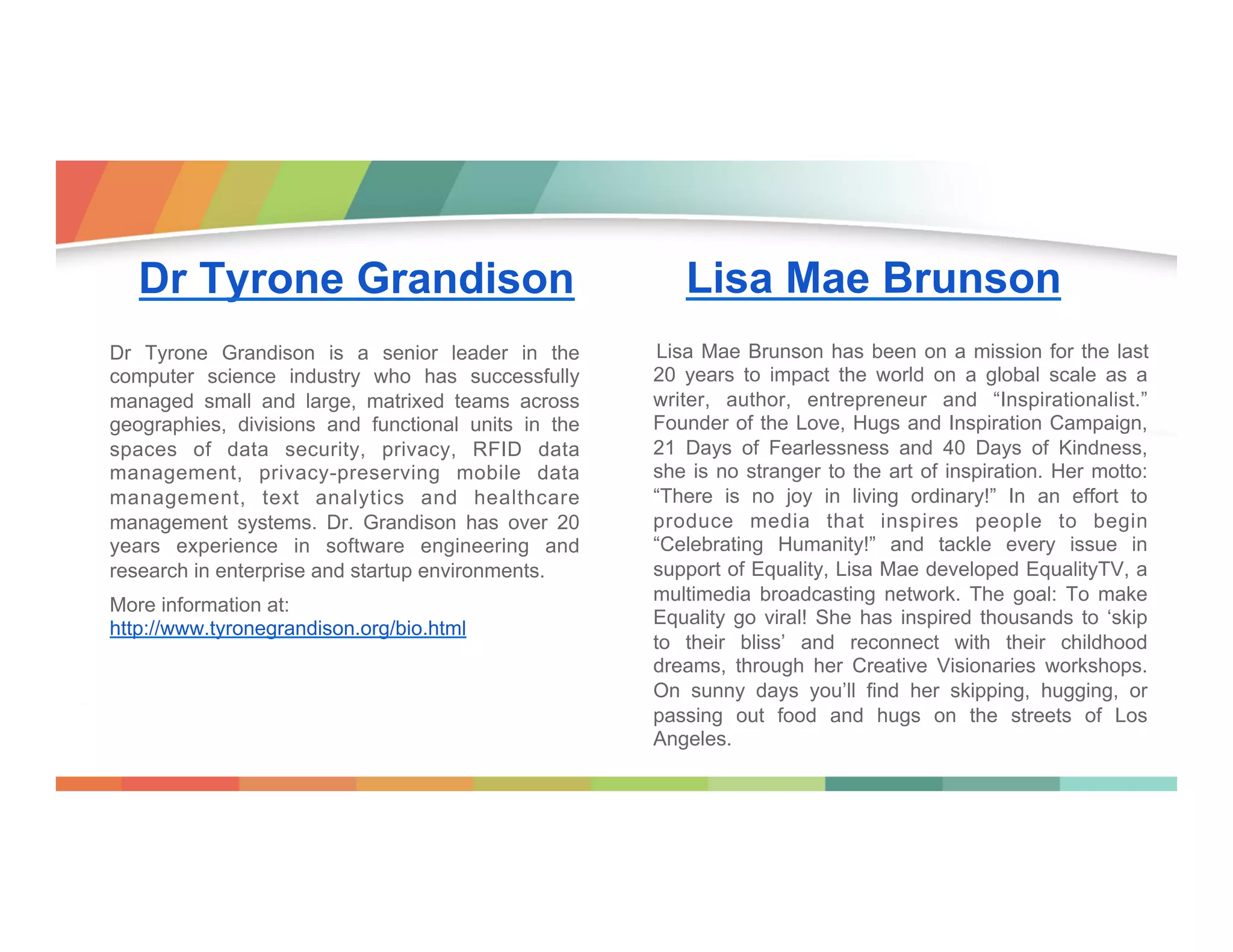 Dr Tyrone Grandison
Dr Tyrone Grandison is a senior leader in the
computer science industry who has successfully
managed small and large, matrixed teams across
geographies, divisions and functional units in the
spaces of data security, privacy, RFID data
management, privacy-preserving mobile data
management, text analytics and healthcare
management systems. Dr. Grandison has over 20
years experience in software engineering and
research in enterprise and startup environments.
More information at:
http://www.tyronegrandison.org/bio.html

Lisa Mae Brunson
Lisa Mae Brunson has been on a mission for the last
20 years to impact the world on a global scale as a
writer, author, entrepreneur and “Inspirationalist.”
Founder of the Love, Hugs and Inspiration Campaign,
21 Days of Fearlessness and 40 Days of Kindness,
she is no stranger to the art of inspiration. Her motto:
“There is no joy in living ordinary!” In an effort to
produce media that inspires people to begin
“Celebrating Humanity!” and tackle every issue in
support of Equality, Lisa Mae developed EqualityTV, a
multimedia broadcasting network. The goal: To make
Equality go viral! She has inspired thousands to ‘skip
to their bliss’ and reconnect with their childhood
dreams, through her Creative Visionaries workshops.
On sunny days you’ll find her skipping, hugging, or
passing out food and hugs on the streets of Los
Angeles.

 