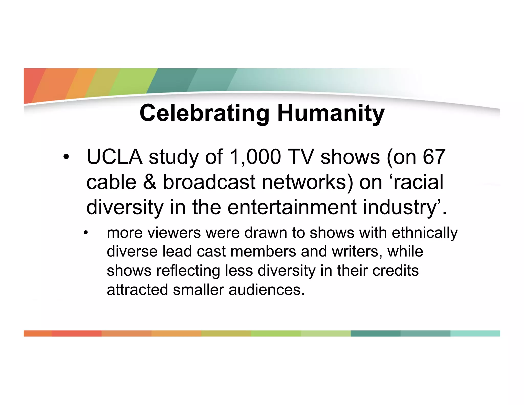 Celebrating Humanity
•  UCLA study of 1,000 TV shows (on 67
cable & broadcast networks) on ‘racial
diversity in the entertainment industry’.
• 

more viewers were drawn to shows with ethnically
diverse lead cast members and writers, while
shows reflecting less diversity in their credits
attracted smaller audiences.

 