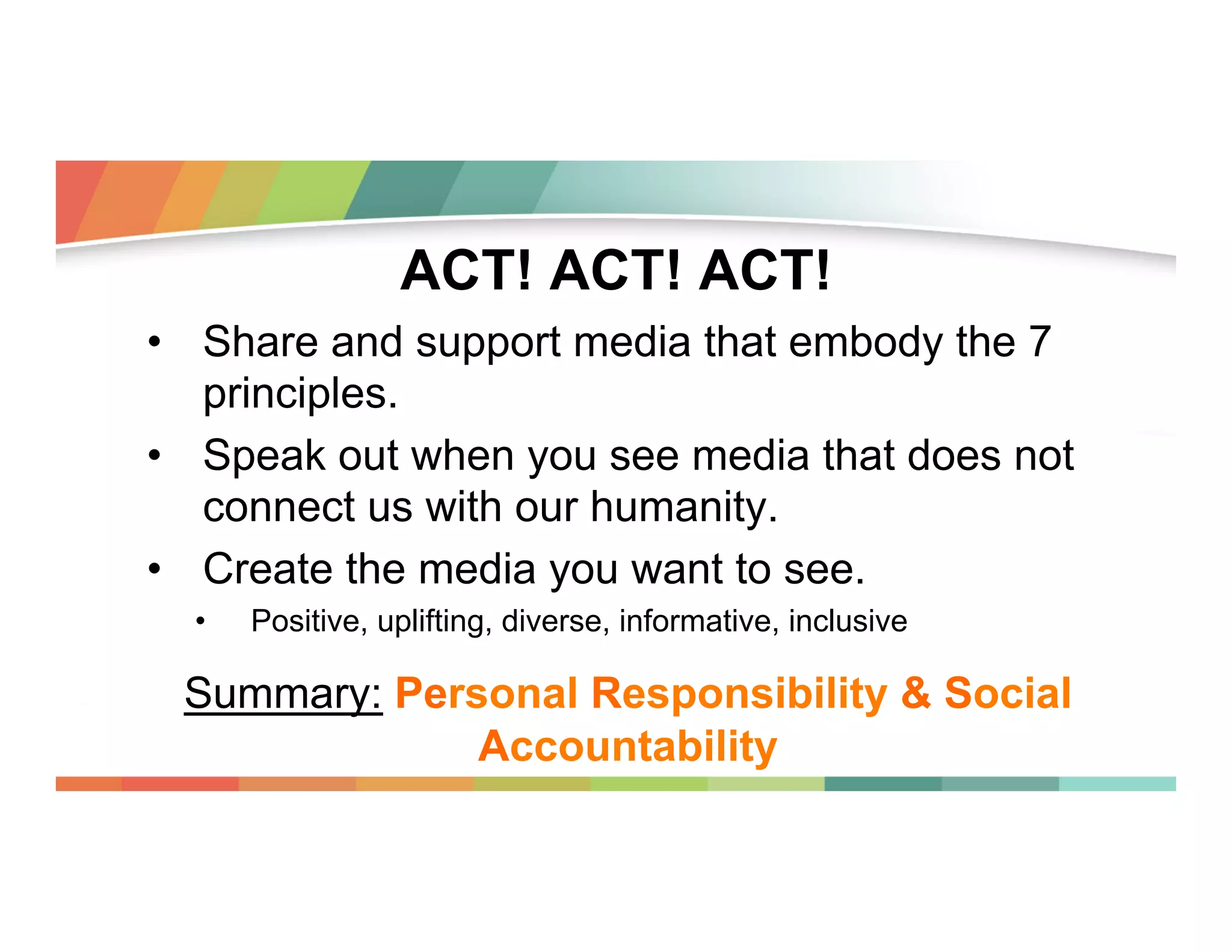 ACT! ACT! ACT!
•  Share and support media that embody the 7
principles.
•  Speak out when you see media that does not
connect us with our humanity.
•  Create the media you want to see.
• 

Positive, uplifting, diverse, informative, inclusive

Summary: Personal Responsibility & Social
Accountability

 