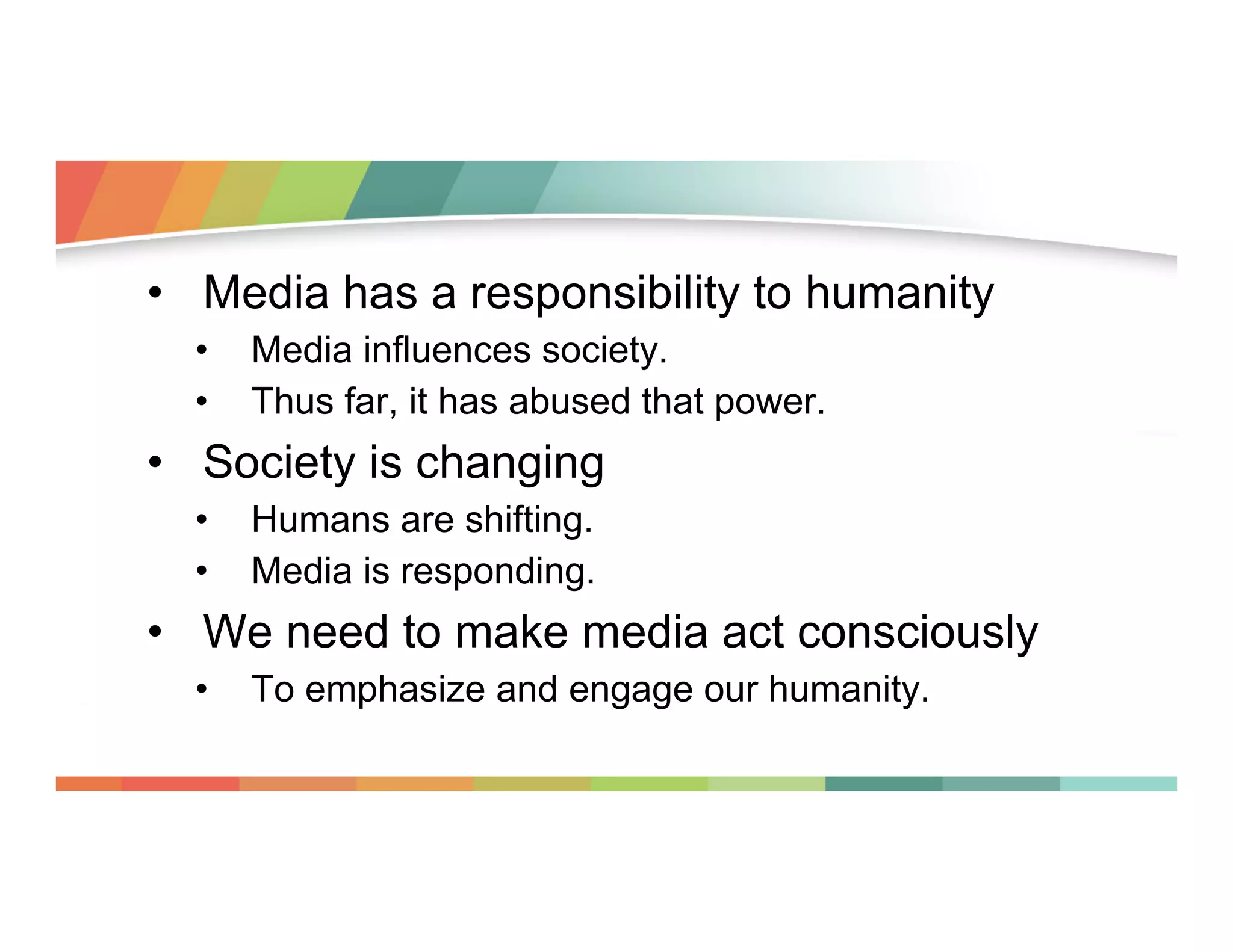 •  Media has a responsibility to humanity
• 
• 

Media influences society.
Thus far, it has abused that power.

•  Society is changing
• 
• 

Humans are shifting.
Media is responding.

•  We need to make media act consciously
• 

To emphasize and engage our humanity.

 