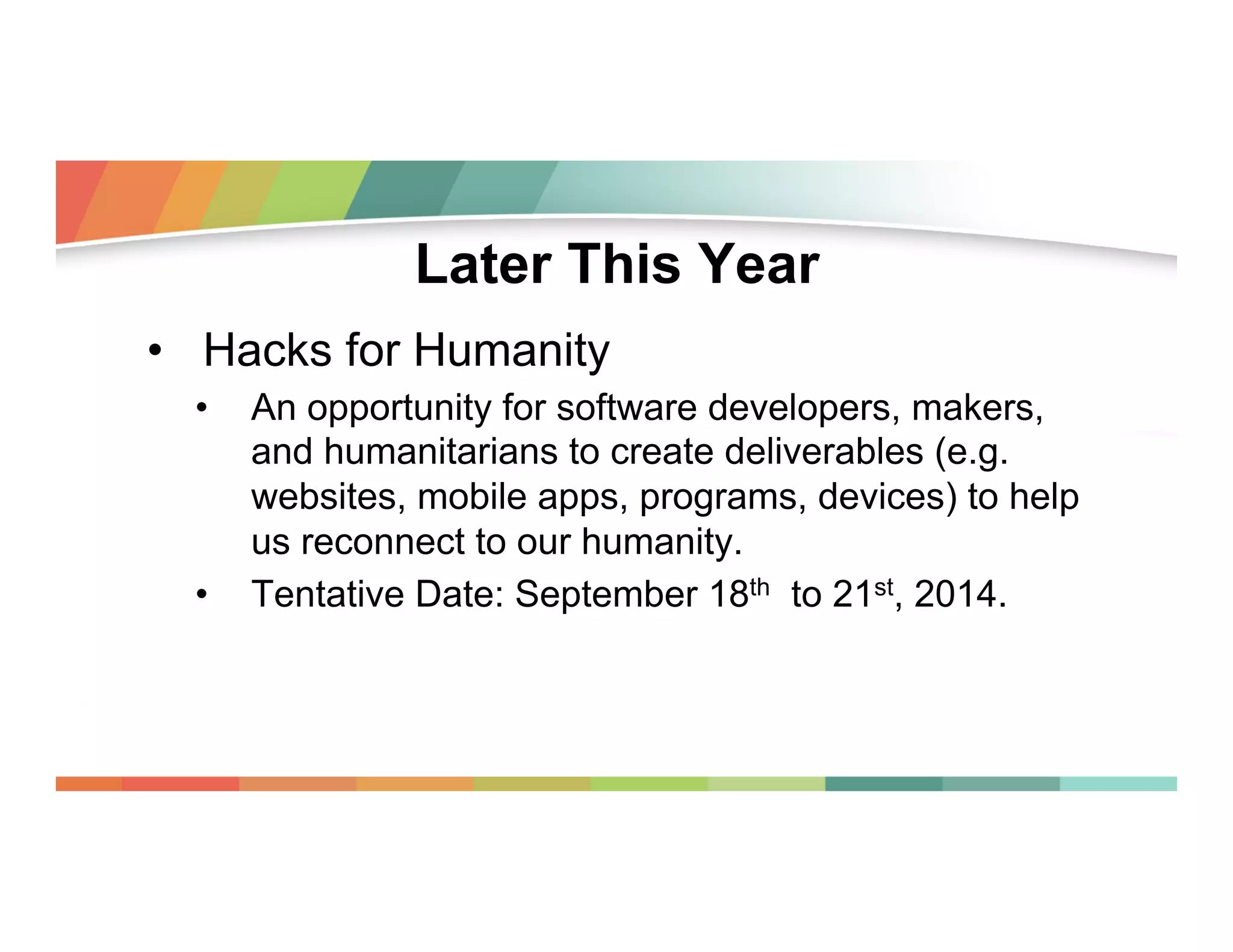 Later This Year
•  Hacks for Humanity
• 

• 

An opportunity for software developers, makers,
and humanitarians to create deliverables (e.g.
websites, mobile apps, programs, devices) to help
us reconnect to our humanity.
Tentative Date: September 18th to 21st, 2014.

 