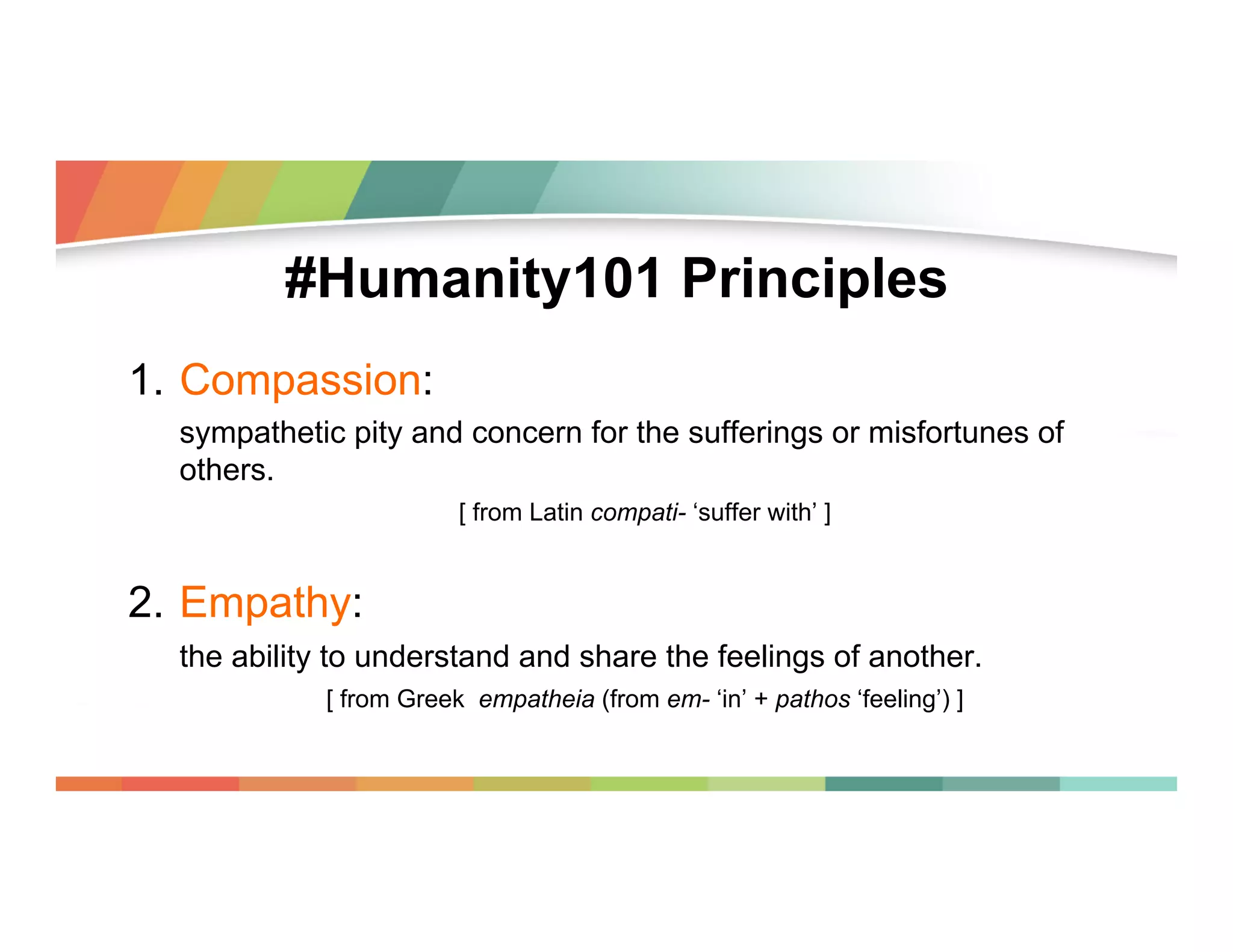 #Humanity101 Principles
1.  Compassion:
sympathetic pity and concern for the sufferings or misfortunes of
others.
[ from Latin compati- ‘suffer with’ ]

2.  Empathy:
the ability to understand and share the feelings of another.
[ from Greek empatheia (from em- ‘in’ + pathos ‘feeling’) ]

 