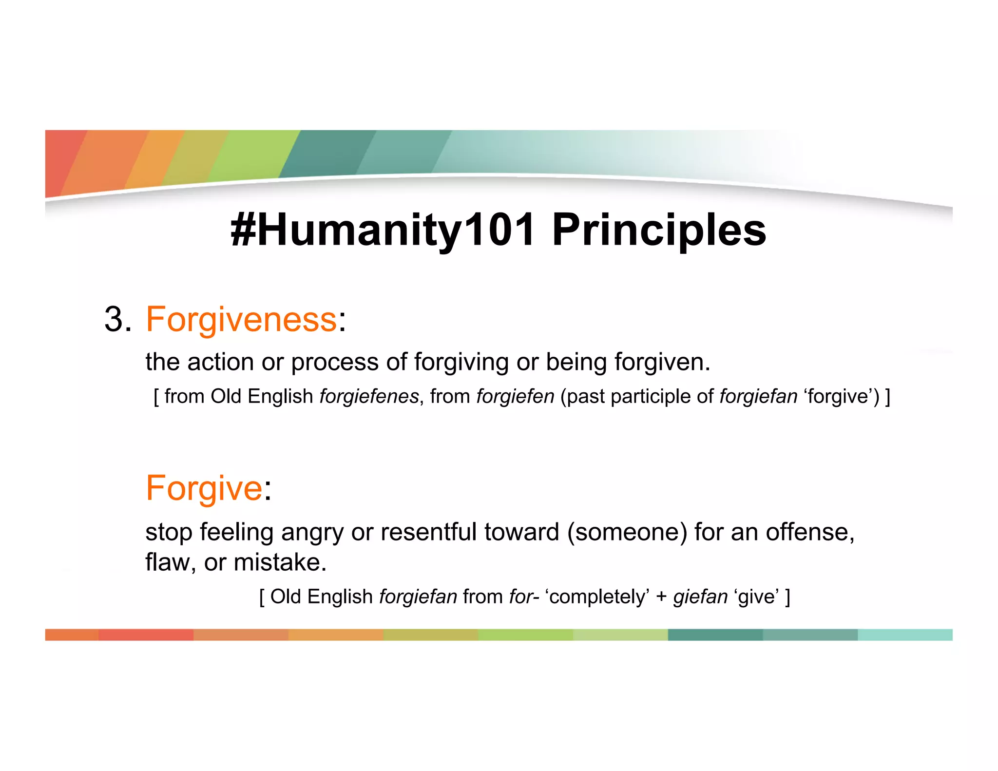 #Humanity101 Principles
3.  Forgiveness:
the action or process of forgiving or being forgiven.
[ from Old English forgiefenes, from forgiefen (past participle of forgiefan ‘forgive’) ]

Forgive:
stop feeling angry or resentful toward (someone) for an offense,
flaw, or mistake.
[ Old English forgiefan from for- ‘completely’ + giefan ‘give’ ]

 