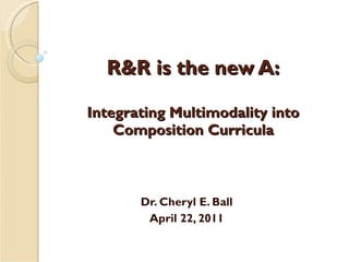 R&R is the new A: Integrating Multimodality into Composition Curricula Dr. Cheryl E. Ball April 22, 2011 