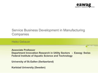 Service Business Development in Manufacturing
Companies
Heiko Gebauer
Associate Professor
Department Innovation Research in Utility Sectors - Eawag: Swiss
Federal Institute of Aquatic Science and Technology
University of St.Gallen (Switzerland)
Karlstad University (Sweden)
 