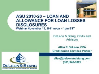 ASU 2010-20 – LOAN AND ALLOWANCE FOR LOAN LOSSES DISCLOSURES Webinar November 15, 2011 noon – 1pm EST  DeLeon & Stang, CPAs and Advisors Allen P. DeLeon, CPA Credit Union Services Partner [email_address] [email_address] (301)948-9825 