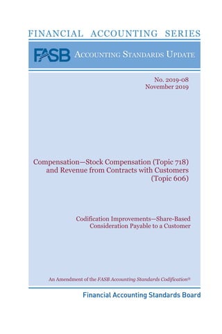 Compensation—Stock Compensation (Topic 718)
and Revenue from Contracts with Customers
(Topic 606)
No. 2019-08
November 2019
Codification Improvements—Share-Based
Consideration Payable to a Customer
An Amendment of the FASB Accounting Standards Codification®
 