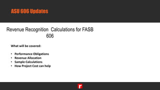ASU 606 Updates
Revenue Recognition Calculations for FASB
606
What will be covered:
• Performance Obligations
• Revenue Allocation
• Sample Calculations
• How Project Cost can help
 