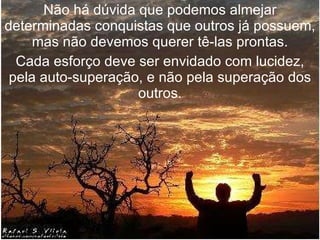 Não há dúvida que podemos almejar determinadas conquistas que outros já possuem, mas não devemos querer tê-las prontas. Cada esforço deve ser envidado com lucidez, pela auto-superação, e não pela superação dos outros. 