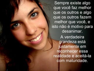 Sempre existe algo que você faz melhor que os outros e algo que os outros fazem melhor que você, e isto não é motivo para desanimar. A verdadeira grandeza está justamente em reconhecer essa realidade e aceitá-la com maturidade. 