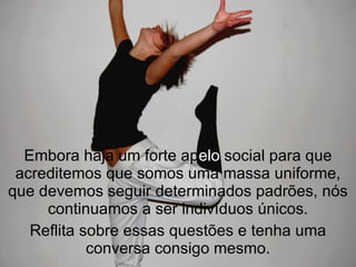 Embora haja um forte ap elo  social para que acreditemos que somos uma massa uniforme, que devemos seguir determinados padrões, nós continuamos a ser indivíduos únicos. Reflita sobre essas questões e tenha uma conversa consigo mesmo. 