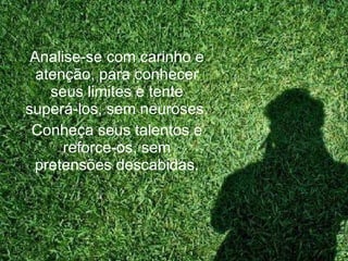 Analise-se com carinho e atenção, para conhecer seus limites e tente superá-los, sem neuroses. Conheça seus talentos e reforce-os, sem pretensões descabidas. 