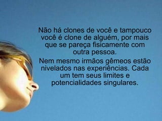 Não há clones de você e tampouco você é clone de alguém, por mais que se pareça fisicamente com outra pessoa. Nem mesmo irmãos gêmeos estão nivelados nas experiências. Cada um tem seus limites e potencialidades singulares. 