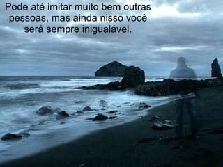 Pode até imitar muito bem outras pessoas, mas ainda nisso você será sempre inigualável. 