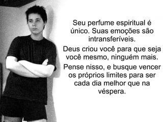 Seu perfume espiritual é único. Suas emoções são intransferíveis. Deus criou você para que seja você mesmo, ninguém mais. Pense nisso, e busque vencer os próprios limites para ser cada dia melhor que na véspera. 