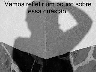 Vamos refletir um pouco sobre essa questão. 