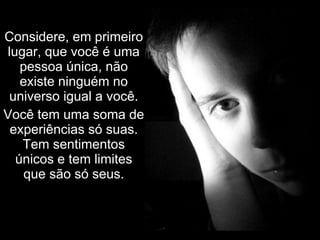 Considere, em primeiro lugar, que você é uma pessoa única, não existe ninguém no universo igual a você. Você tem uma soma de experiências só suas. Tem sentimentos únicos e tem limites que são só seus. 