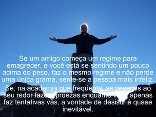 Se um amigo começa um regime para emagrecer, e você está se sentindo um pouco acima do peso, faz o mesmo regime e não perde uma única grama, sente-se a pessoa mais infeliz. Se, na academia que freqüenta, as pessoas ao seu redor fazem proezas enquanto você apenas faz tentativas vãs, a vontade de desistir é quase inevitável. 