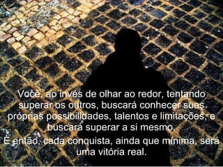 Você, ao invés de olhar ao redor, tentando superar os outros, buscará conhecer suas próprias possibilidades, talentos e limitações, e buscará superar a si mesmo. E então, cada conquista, ainda que mínima, será uma vitória real. 