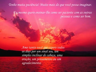 Tenho muita paciência! Muito mais do que você possa imaginar.  Eu mesmo quero ensinar-lhe como ser paciente com as outras pessoas e como ser bom.  Amo tanto você que espero todos os dias por um sinal seu, um simples inclinar de cabeça, uma oração, um pensamento ou um agradecimento.  
