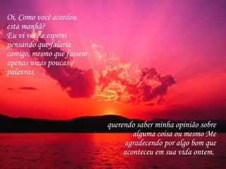 Oi, Como você acordou esta manhã?  Eu vi você e esperei pensando que falaria comigo, mesmo que fossem apenas umas poucas palavras,  querendo saber minha opinião sobre alguma coisa ou mesmo Me agradecendo por algo bom que aconteceu em sua vida ontem.  