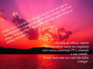 Então, Eu o vi se mexer, olhando para os seus pés que se movimentavam, e pensei que queria falar Comigo, mas você dirigiu-se ao telefone e ligou para um amigo para contar as últimas novidades.  Na hora do almoço, esperei pacientemente outra vez enquanto você estava assistindo TV e comendo a sua comida.  Porém, mais uma vez você não falou Comigo!  