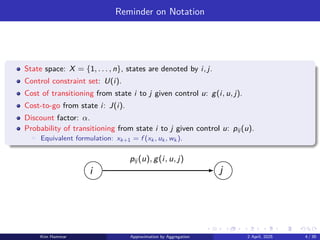 Reminder on Notation
State space: X = {1, . . . , n}, states are denoted by i, j.
Control constraint set: U(i).
Cost of transitioning from state i to j given control u: g(i, u, j).
Cost-to-go from state i: J(i).
Discount factor: α.
Probability of transitioning from state i to j given control u: pij (u).
▶ Equivalent formulation: xk+1 = f (xk , uk , wk ).
i j
pij (u), g(i, u, j)
Kim Hammar Approximation by Aggregation 2 April, 2025 4 / 39
 