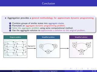Conclusion
Aggregation provides a general methodology for approximate dynamic programming.
1 Combine groups of similar states into aggregate states.
2 Formulate an aggregate dynamic programming problem.
3 Solve the aggregate problem using some computational method.
4 Use the aggregate solution to approximate a solution to the original problem.
Original problem Simplified problem Simplified solution
x1 x2 . . .
y1 y2 . . .
z1 z2 . . .
x y
z
x y
z
u = 1
u = 0
u = 2
Aggregation
Kim Hammar Approximation by Aggregation 2 April, 2025 38 / 39
 