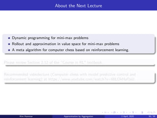 About the Next Lecture
Dynamic programming for mini-max problems
Rollout and approximation in value space for mini-max problems
A meta algorithm for computer chess based on reinforcement learning.
Please review Section 2.12 of the “Course in RL textbook.
Recommended videolecture (Computer chess with model predictive control and
reinforcement learning) at https://www.youtube.com/watch?v=88LDkHaf1sU.
Kim Hammar Approximation by Aggregation 2 April, 2025 39 / 39
 