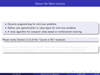 About the Next Lecture
Dynamic programming for mini-max problems
Rollout and approximation in value space for mini-max problems
A meta algorithm for computer chess based on reinforcement learning.
Please review Section 2.12 of the “Course in RL textbook.
Recommended videolecture (Computer chess with model predictive control and
reinforcement learning) at https://www.youtube.com/watch?v=88LDkHaf1sU.
Kim Hammar Approximation by Aggregation 2 April, 2025 39 / 39
 