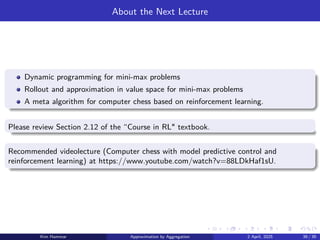 About the Next Lecture
Dynamic programming for mini-max problems
Rollout and approximation in value space for mini-max problems
A meta algorithm for computer chess based on reinforcement learning.
Please review Section 2.12 of the “Course in RL textbook.
Recommended videolecture (Computer chess with model predictive control and
reinforcement learning) at https://www.youtube.com/watch?v=88LDkHaf1sU.
Kim Hammar Approximation by Aggregation 2 April, 2025 39 / 39
 