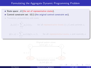 Formulating the Aggregate Dynamic Programming Problem
State space: A (the set of representative states).
Control constraint set: U(i) (the original control constraint set).
Transition probabilities and costs
p̂xy (u) =
n
X
i=1
pxi (u)ϕji , for all representative states (x, y) and controls u,
ĝ(x, u) =
n
X
i=1
pxi (u)g(x, u, i), for all representative states x and controls u.
i j
x y
Representative states
p̂xy (u), ĝ(x, u)
Original system states
pij (u), g(i, u, j)
x = i ϕjy
Kim Hammar Approximation by Aggregation 2 April, 2025 8 / 39
 