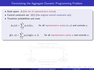 Formulating the Aggregate Dynamic Programming Problem
State space: A (the set of representative states).
Control constraint set: U(i) (the original control constraint set).
Transition probabilities and costs
p̂xy (u) =
n
X
i=1
pxi (u)ϕji , for all representative states (x, y) and controls u,
ĝ(x, u) =
n
X
i=1
pxi (u)g(x, u, i), for all representative states x and controls u.
i j
x y
Representative states
p̂xy (u), ĝ(x, u)
Original system states
pij (u), g(i, u, j)
x = i ϕjy
Kim Hammar Approximation by Aggregation 2 April, 2025 8 / 39
 