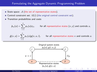 Formulating the Aggregate Dynamic Programming Problem
State space: A (the set of representative states).
Control constraint set: U(i) (the original control constraint set).
Transition probabilities and costs
p̂xy (u) =
n
X
i=1
pxi (u)ϕji , for all representative states (x, y) and controls u,
ĝ(x, u) =
n
X
i=1
pxi (u)g(x, u, i), for all representative states x and controls u.
i j
x y
Representative states
p̂xy (u), ĝ(x, u)
Original system states
pij (u), g(i, u, j)
x = i ϕjy
Kim Hammar Approximation by Aggregation 2 April, 2025 8 / 39
 