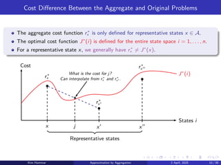 Cost Difference Between the Aggregate and Original Problems
The aggregate cost function r∗
x is only defined for representative states x ∈ A.
The optimal cost function J∗
(i) is defined for the entire state space i = 1, . . . , n.
For a representative state x, we generally have r∗
x ̸= J∗
(x).
j
What is the cost for j?
Can interpolate from r∗
x and r∗
x′ .
x
r∗
x
x′
r∗
x′
x′′
r∗
x′′
J∗
(i)
States i
Cost
Representative states
Kim Hammar Approximation by Aggregation 2 April, 2025 10 / 39
 