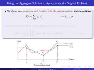 Using the Aggregate Solution to Approximate the Original Problem
We obtain an approximate cost function ˜
J for the original problem via interpolation:
˜
J(i) =
X
x∈A
ϕix r∗
x , i = 1, . . . , n.
Using this cost function, we can obtain a one-step lookahead policy:
µ(i) ∈ arg min
u∈U(i)
( n
X
j=1
pij (u) g(i, u, j) + α˜
J(j)

)
, i = 1, . . . , n.
x
r∗
x
x′
r∗
x′
x′′
r∗
x′′
J∗
(i)
˜
J(i)
States i
Cost
Representative states
Kim Hammar Approximation by Aggregation 2 April, 2025 11 / 39
 