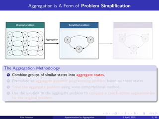 Aggregation is A Form of Problem Simplification
Original problem Simplified problem Simplified solution
x1 x2 . . .
y1 y2 . . .
z1 z2 . . .
x y
z
x y
z
u = 1
u = 0
u = 2
Aggregation
The Aggregation Methodology
1 Combine groups of similar states into aggregate states.
2 Formulate an aggregate dynamic programming problem based on these states.
3 Solve the aggregate problem using some computational method.
4 Use the solution to the aggregate problem to compute a cost function approximation
for the original problem.
Kim Hammar Approximation by Aggregation 2 April, 2025 2 / 39
 