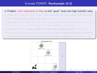 Example POMDP: Rocksample (4,3)
Problem: rover exploration on Mars to find “good” rocks with high scientific value.
There are 3 rocks on a 4 × 4 grid. The rover does not know which rocks are good.
The controls (north, south, east, west) moves the rover (at cost 0.1).
The control “sampling” determines the rock quality at the rover position (cost 10
for sampling a bad rock and cost −10 for sampling a good rock).
Control “check-l” applies a sensor to check the quality of rock l (at cost 1).
Accuracy of the sensor decreases exponentially with Euclidean distance to the rock.
The rover stops the mission by moving to the right, yielding an exit-cost of −10.
good
bad
bad
Rocksample (4, 3)
b(good) = 0.5
b(good) = 0.5
b(good) = 0.5
exit
rock 1
rock 3
rock 2
Kim Hammar Approximation by Aggregation 2 April, 2025 19 / 39
 
