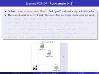 Example POMDP: Rocksample (4,3)
Problem: rover exploration on Mars to find “good” rocks with high scientific value.
There are 3 rocks on a 4 × 4 grid. The rover does not know which rocks are good.
The controls (north, south, east, west) moves the rover (at cost 0.1).
The control “sampling” determines the rock quality at the rover position (cost 10
for sampling a bad rock and cost −10 for sampling a good rock).
Control “check-l” applies a sensor to check the quality of rock l (at cost 1).
Accuracy of the sensor decreases exponentially with Euclidean distance to the rock.
The rover stops the mission by moving to the right, yielding an exit-cost of −10.
good
bad
bad
Rocksample (4, 3)
b(good) = 0.5
b(good) = 0.5
b(good) = 0.5
exit
rock 1
rock 3
rock 2
Kim Hammar Approximation by Aggregation 2 April, 2025 19 / 39
 