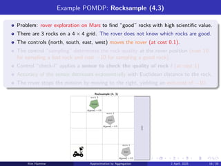 Example POMDP: Rocksample (4,3)
Problem: rover exploration on Mars to find “good” rocks with high scientific value.
There are 3 rocks on a 4 × 4 grid. The rover does not know which rocks are good.
The controls (north, south, east, west) moves the rover (at cost 0.1).
The control “sampling” determines the rock quality at the rover position (cost 10
for sampling a bad rock and cost −10 for sampling a good rock).
Control “check-l” applies a sensor to check the quality of rock l (at cost 1).
Accuracy of the sensor decreases exponentially with Euclidean distance to the rock.
The rover stops the mission by moving to the right, yielding an exit-cost of −10.
good
bad
bad
Rocksample (4, 3)
b(good) = 0.5
b(good) = 0.5
b(good) = 0.5
exit
rock 1
rock 3
rock 2
Kim Hammar Approximation by Aggregation 2 April, 2025 19 / 39
 